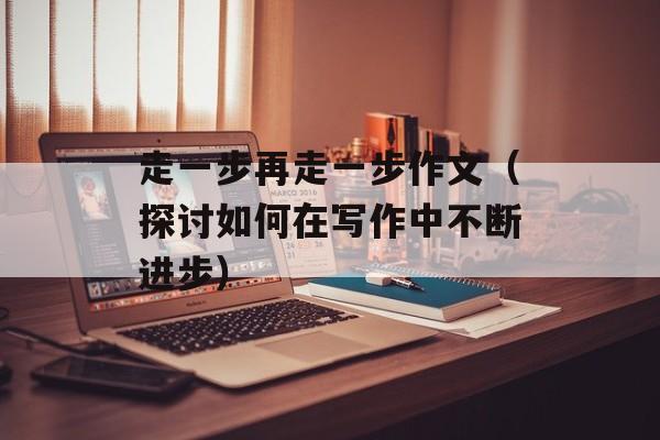 走一步再走一步作文（探讨如何在写作中不断进步）-第1张图片-