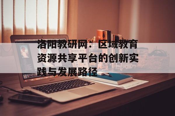 洛阳教研网:区域教育资源共享平台的创新实践与发展路径-第1张图片- 洛阳教研网:区域教育资源共享平台的创新实践与发展路径-第1张图片-