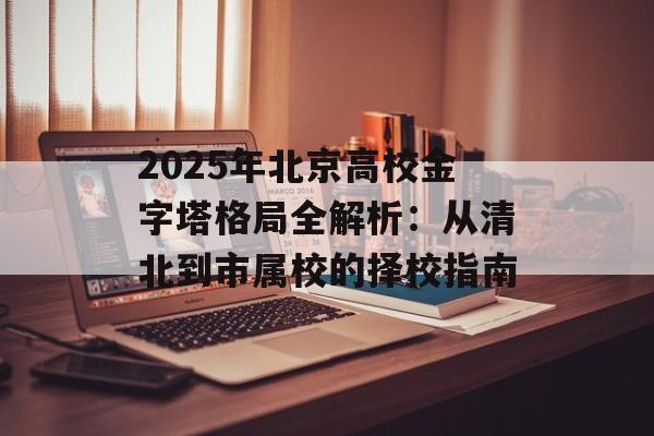 2025年北京高校金字塔格局全解析:从清北到市属校的择校指南-第1张图片- 2025年北京高校金字塔格局全解析:从清北到市属校的择校指南-第1张图片-
