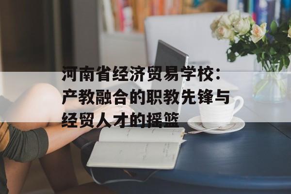 河南省经济贸易学校:产教融合的职教先锋与经贸人才的摇篮-第1张图片- 河南省经济贸易学校:产教融合的职教先锋与经贸人才的摇篮-第1张图片-