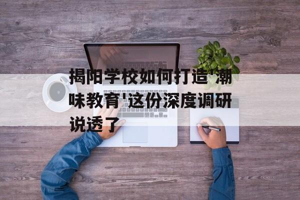 揭阳学校如何打造'潮味教育'这份深度调研说透了-第1张图片-