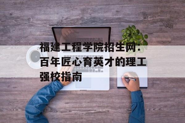 福建工程学院招生网:百年匠心育英才的理工强校指南-第1张图片- 福建工程学院招生网:百年匠心育英才的理工强校指南-第1张图片-