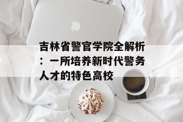 吉林省警官学院全解析：一所培养新时代警务人才的特色高校-第1张图片-