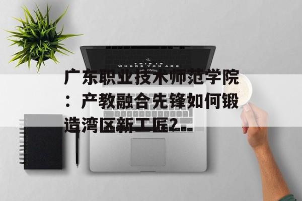 广东职业技术师范学院：产教融合先锋如何锻造湾区新工匠？-第1张图片-