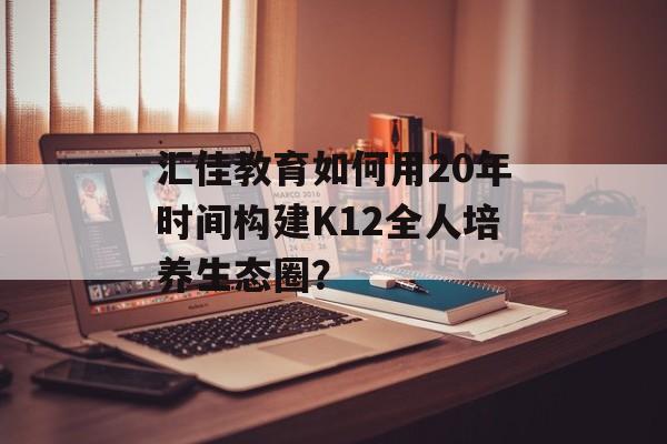 汇佳教育如何用20年时间构建K12全人培养生态圈？-第1张图片-