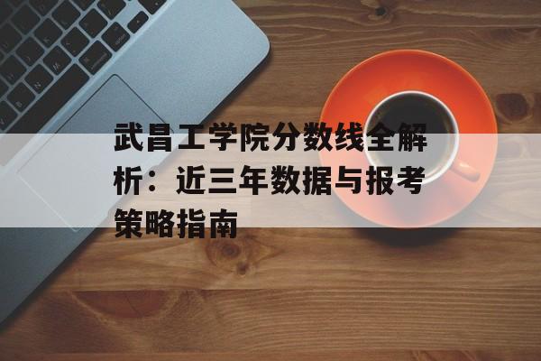 武昌工学院分数线全解析：近三年数据与报考策略指南-第1张图片-