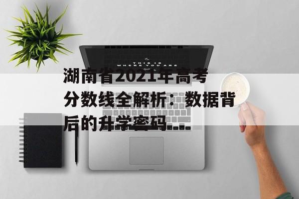 湖南省2021年高考分数线全解析：数据背后的升学密码-第1张图片-