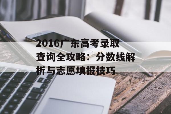 2016广东高考录取查询全攻略：分数线解析与志愿填报技巧-第1张图片-