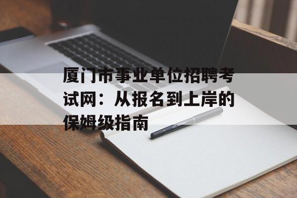 厦门市事业单位招聘考试网：从报名到上岸的保姆级指南-第1张图片-