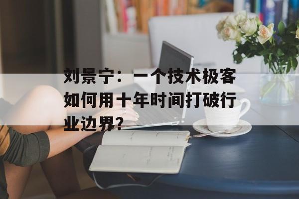 刘景宁：一个技术极客如何用十年时间打破行业边界？-第1张图片-